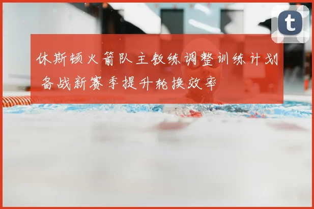 休斯顿火箭队主教练调整训练计划 备战新赛季提升轮换效率