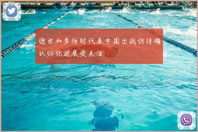 德尔加多何时代表中国出战仍待确认归化进展受关注