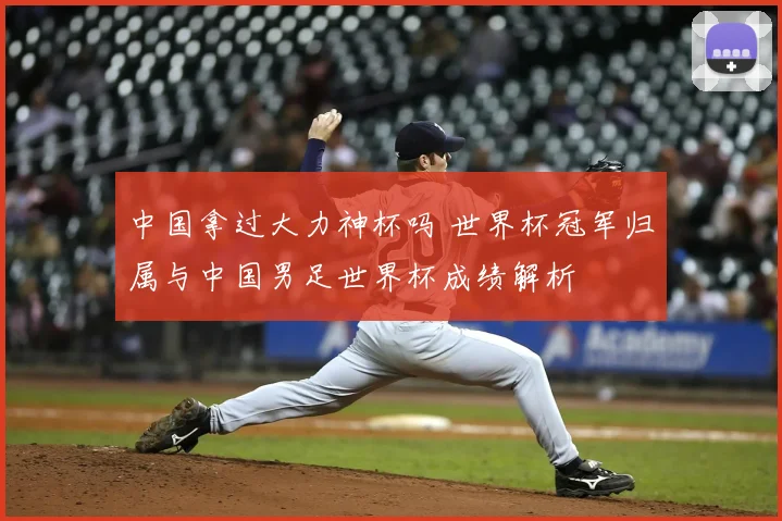 中国拿过大力神杯吗 世界杯冠军归属与中国男足世界杯成绩解析
