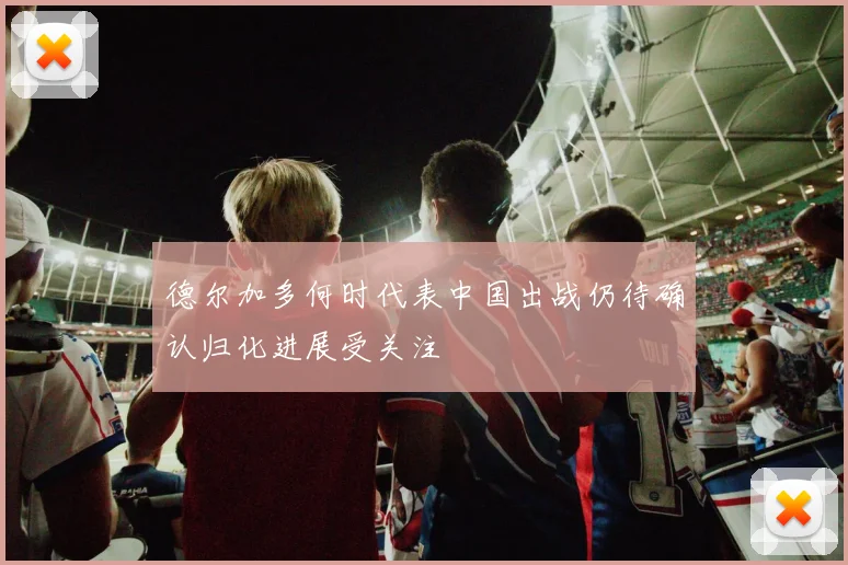 德尔加多何时代表中国出战仍待确认归化进展受关注