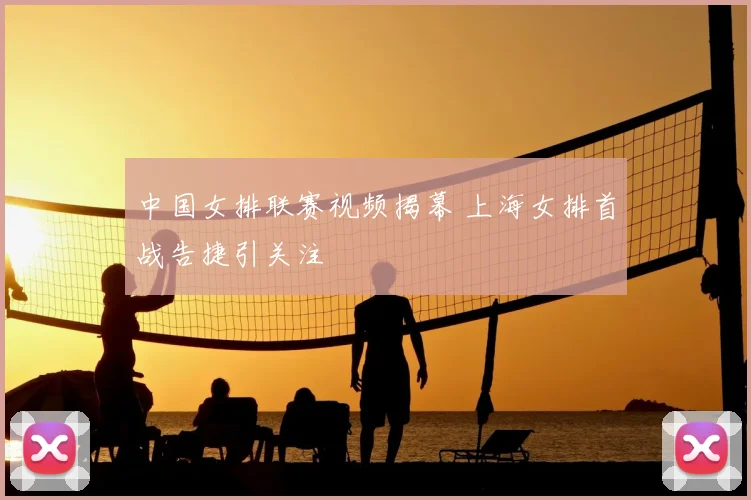 中国女排联赛视频揭幕 上海女排首战告捷引关注