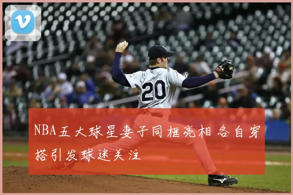 NBA五大球星妻子同框亮相 各自穿搭引发球迷关注