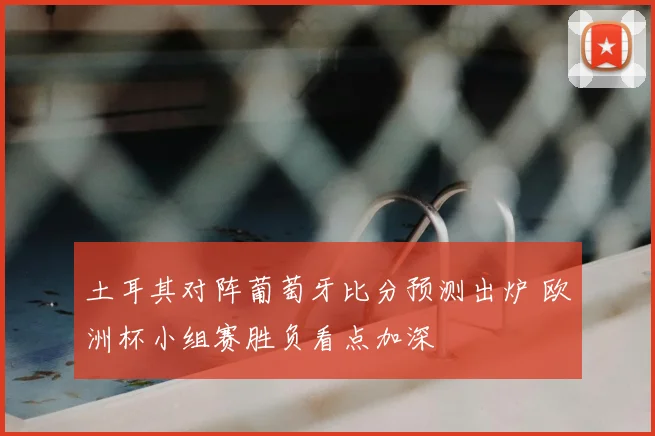 土耳其对阵葡萄牙比分预测出炉 欧洲杯小组赛胜负看点加深