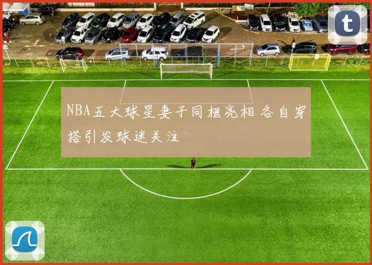 NBA五大球星妻子同框亮相 各自穿搭引发球迷关注