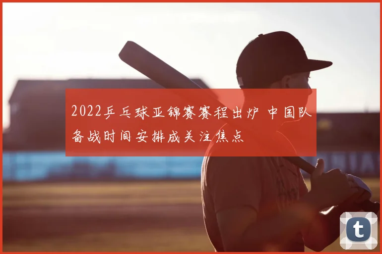 2022乒乓球亚锦赛赛程出炉 中国队备战时间安排成关注焦点